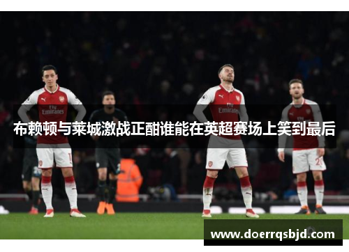 布赖顿与莱城激战正酣谁能在英超赛场上笑到最后